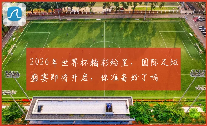 2026年世界杯精彩纷呈，国际足坛盛宴即将开启，你准备好了吗