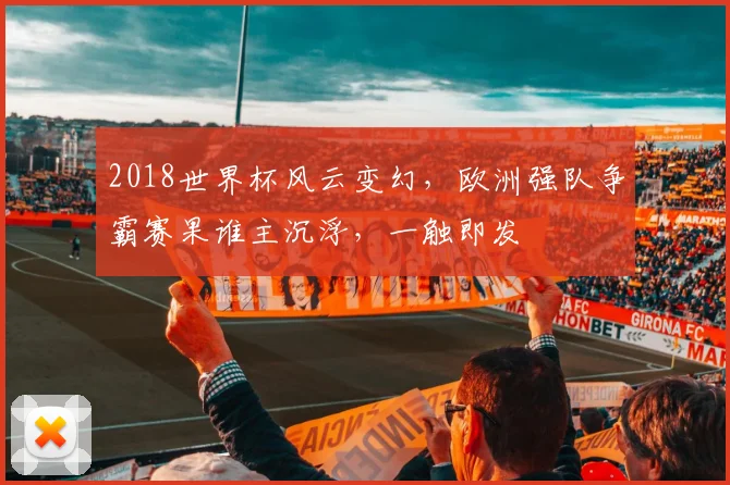 2018世界杯风云变幻，欧洲强队争霸赛果谁主沉浮，一触即发