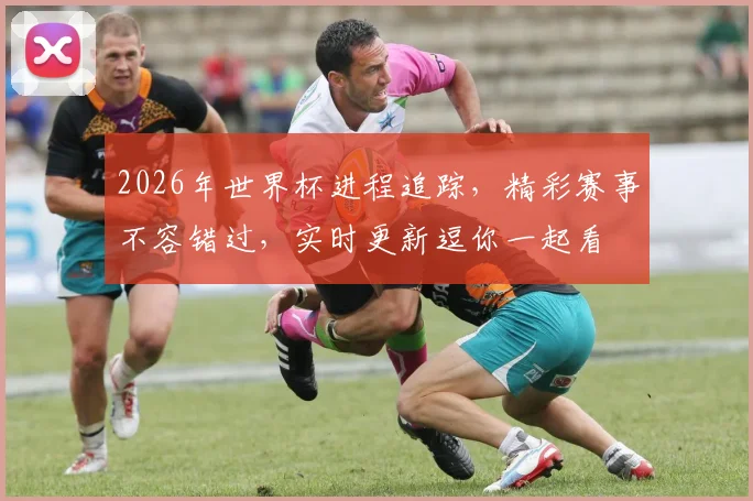 2026年世界杯进程追踪，精彩赛事不容错过，实时更新逗你一起看