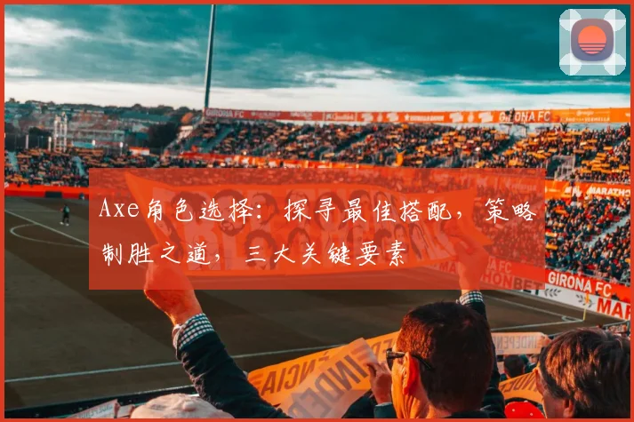 Axe角色选择：探寻最佳搭配，策略制胜之道，三大关键要素